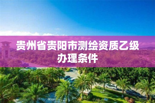 贵州省贵阳市测绘资质乙级办理条件