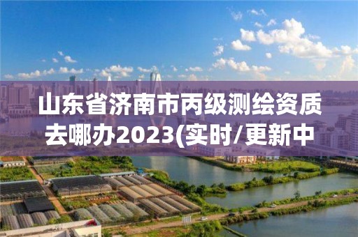 山东省济南市丙级测绘资质去哪办2023(实时/更新中)