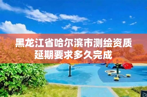 黑龙江省哈尔滨市测绘资质延期要求多久完成