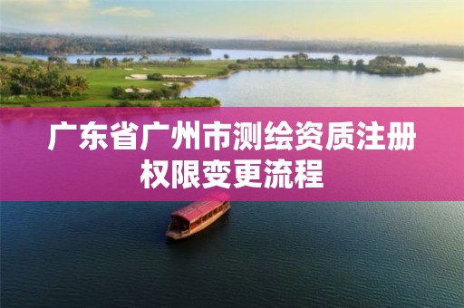 广东省广州市测绘资质注册权限变更流程