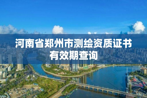 河南省郑州市测绘资质证书有效期查询