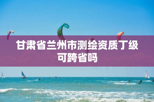 甘肃省兰州市测绘资质丁级可跨省吗