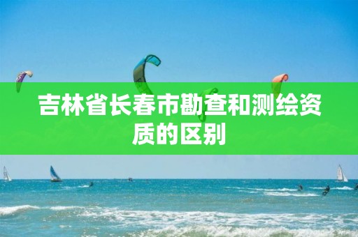 吉林省长春市勘查和测绘资质的区别