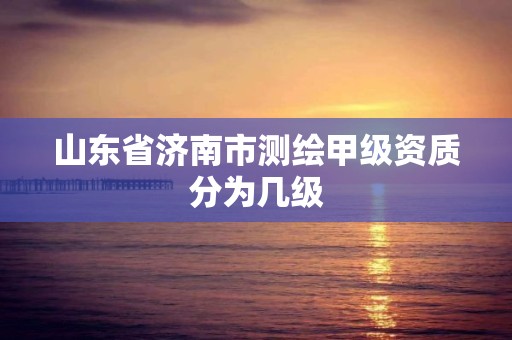 山东省济南市测绘甲级资质分为几级