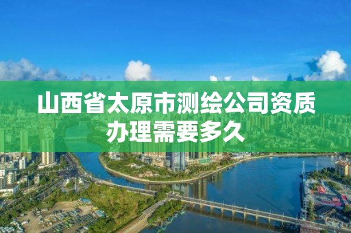 山西省太原市测绘公司资质办理需要多久