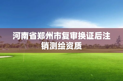 河南省郑州市复审换证后注销测绘资质