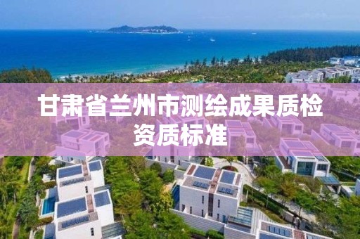 甘肃省兰州市测绘成果质检资质标准