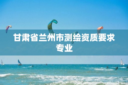 甘肃省兰州市测绘资质要求专业