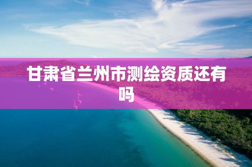 甘肃省兰州市测绘资质还有吗