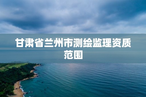 甘肃省兰州市测绘监理资质范围