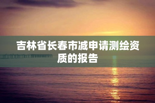 吉林省长春市减申请测绘资质的报告