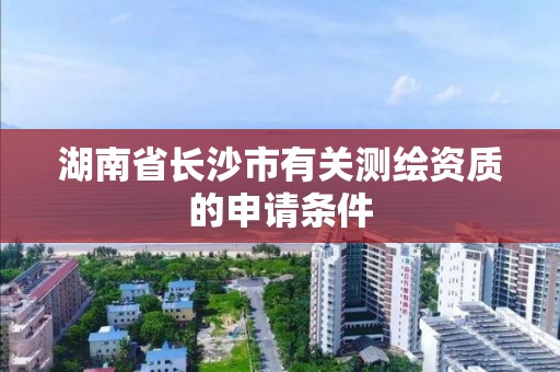 湖南省长沙市有关测绘资质的申请条件 湖南省长沙市有关测绘资质的申请条件