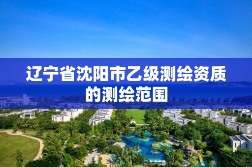 辽宁省沈阳市乙级测绘资质的测绘范围