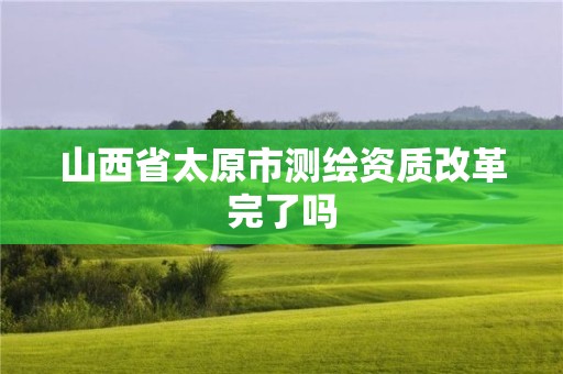 山西省太原市测绘资质改革完了吗