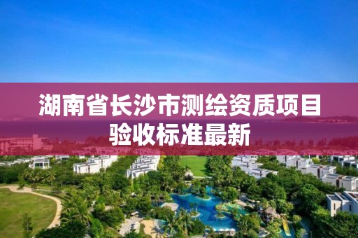 湖南省长沙市测绘资质项目验收标准最新