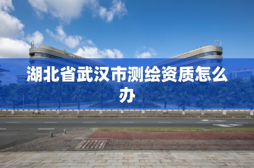 湖北省武汉市测绘资质怎么办