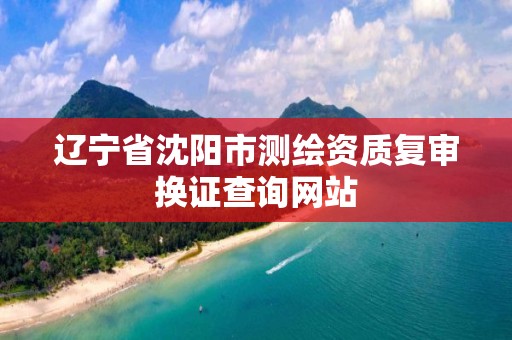 辽宁省沈阳市测绘资质复审换证查询网站