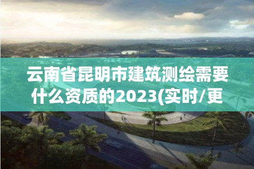 云南省昆明市建筑测绘需要什么资质的2023(实时/更新中)