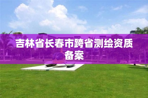 吉林省长春市跨省测绘资质备案