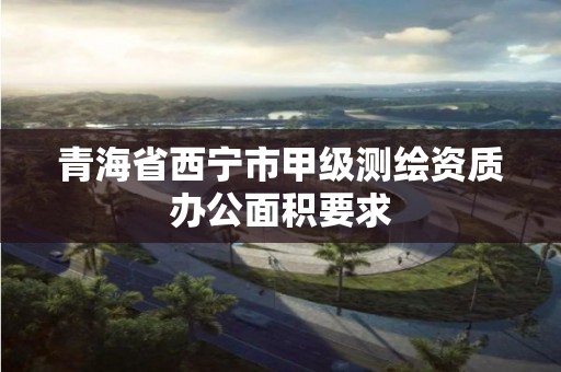 青海省西宁市甲级测绘资质办公面积要求