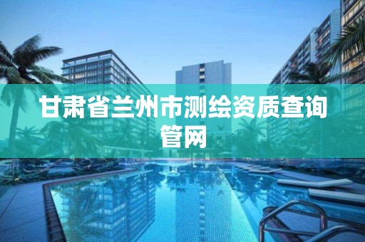 甘肃省兰州市测绘资质查询管网