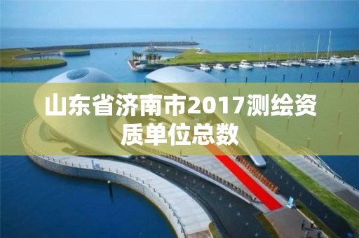 山东省济南市2017测绘资质单位总数