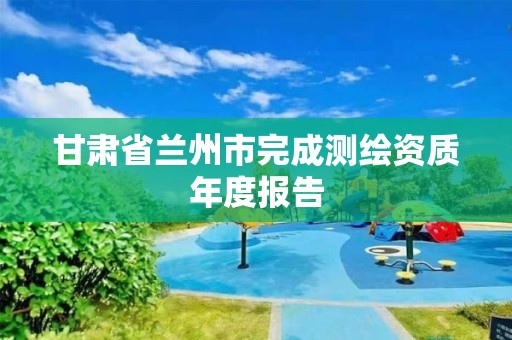 甘肃省兰州市完成测绘资质年度报告