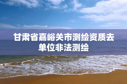 甘肃省嘉峪关市测绘资质去单位非法测绘