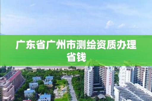 广东省广州市测绘资质办理省钱