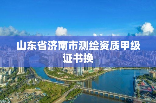 山东省济南市测绘资质甲级证书换