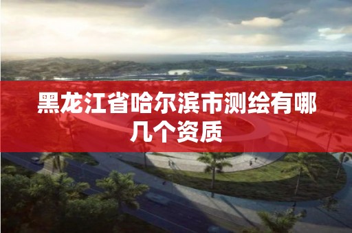 黑龙江省哈尔滨市测绘有哪几个资质