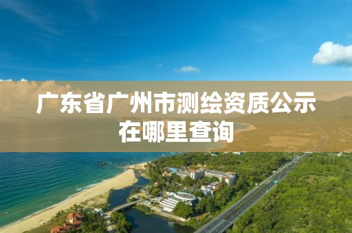 广东省广州市测绘资质公示在哪里查询