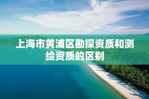 上海市黄浦区勘探资质和测绘资质的区别