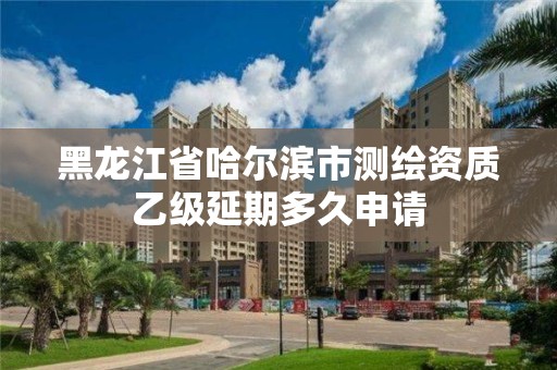 黑龙江省哈尔滨市测绘资质乙级延期多久申请