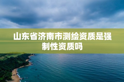 山东省济南市测绘资质是强制性资质吗