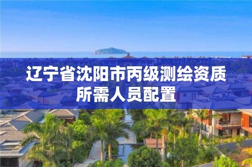 辽宁省沈阳市丙级测绘资质所需人员配置