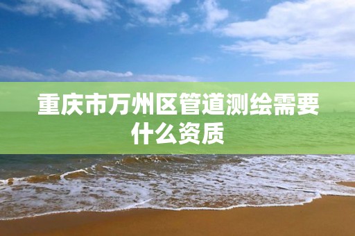 重庆市万州区管道测绘需要什么资质