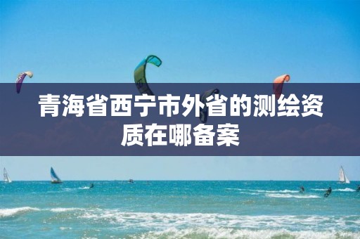 青海省西宁市外省的测绘资质在哪备案