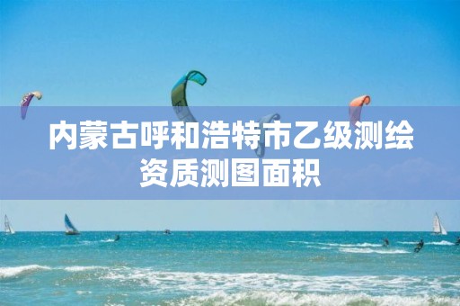 内蒙古呼和浩特市乙级测绘资质测图面积