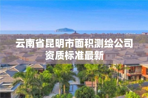 云南省昆明市面积测绘公司资质标准最新