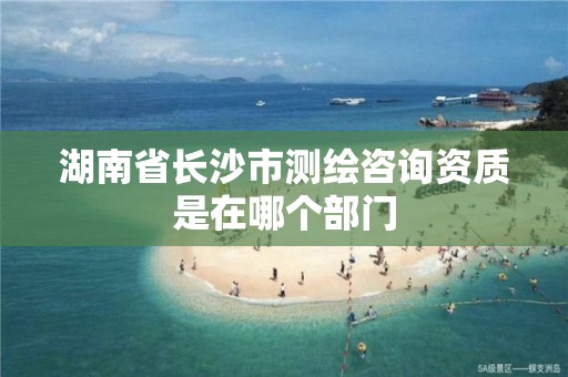 湖南省长沙市测绘咨询资质是在哪个部门