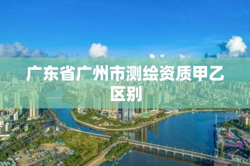 广东省广州市测绘资质甲乙区别