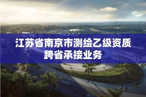 江苏省南京市测绘乙级资质跨省承接业务