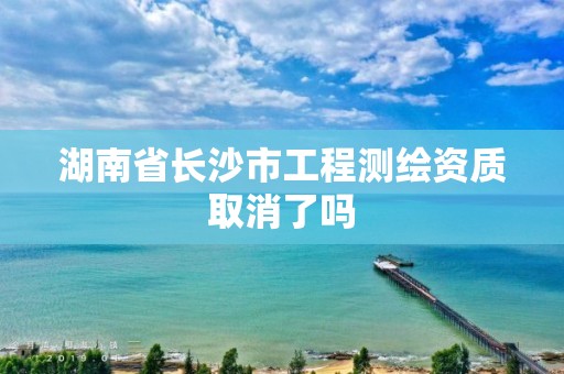 湖南省长沙市工程测绘资质取消了吗