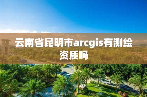 云南省昆明市arcgis有测绘资质吗