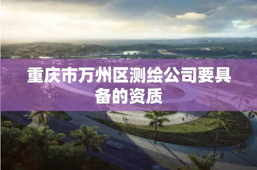 重庆市万州区测绘公司要具备的资质