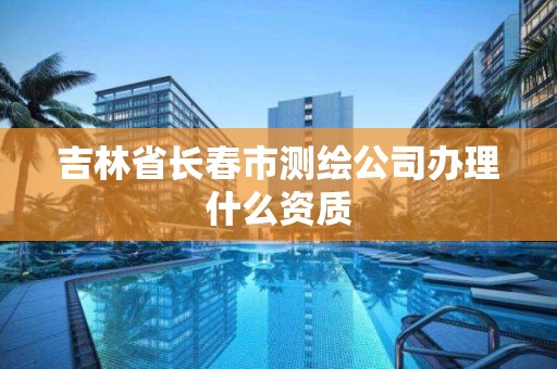 吉林省长春市测绘公司办理什么资质