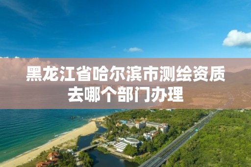 黑龙江省哈尔滨市测绘资质去哪个部门办理