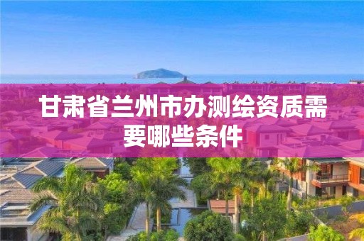 甘肃省兰州市办测绘资质需要哪些条件