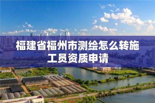 福建省福州市测绘怎么转施工员资质申请